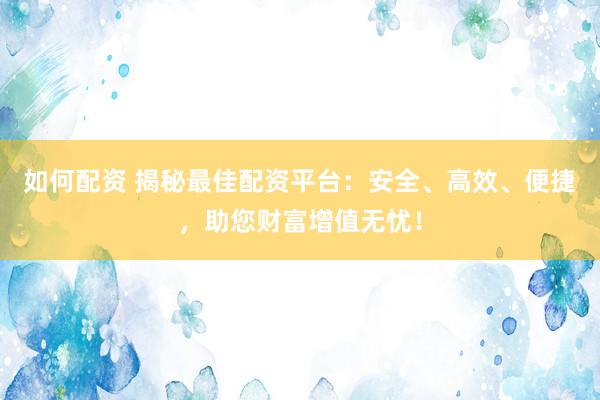 如何配资 揭秘最佳配资平台：安全、高效、便捷，助您财富增值无忧！
