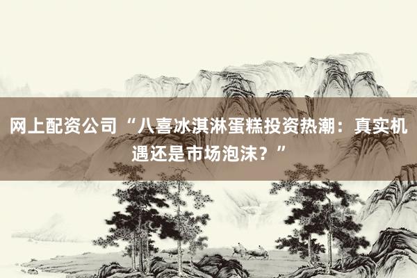 网上配资公司 “八喜冰淇淋蛋糕投资热潮：真实机遇还是市场泡沫？”