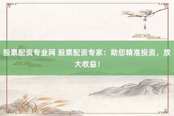 股票配资专业网 股票配资专家：助您精准投资，放大收益！
