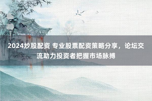 2024炒股配资 专业股票配资策略分享，论坛交流助力投资者把握市场脉搏