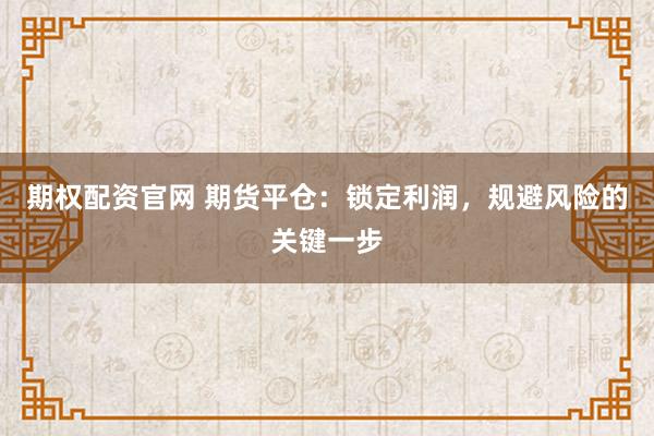 期权配资官网 期货平仓：锁定利润，规避风险的关键一步
