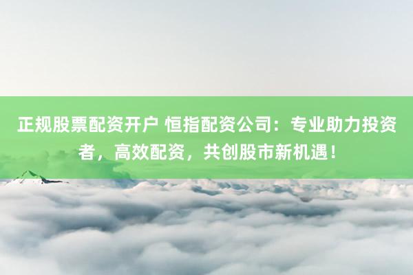 正规股票配资开户 恒指配资公司：专业助力投资者，高效配资，共创股市新机遇！