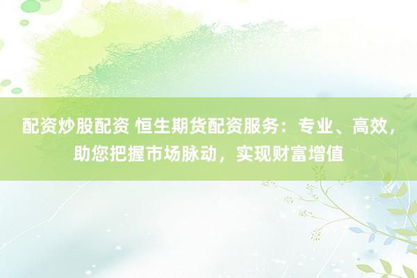 配资炒股配资 恒生期货配资服务：专业、高效，助您把握市场脉动，实现财富增值