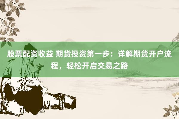 股票配资收益 期货投资第一步：详解期货开户流程，轻松开启交易之路