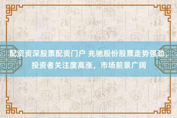 配资资深股票配资门户 兆驰股份股票走势强劲，投资者关注度高涨，市场前景广阔