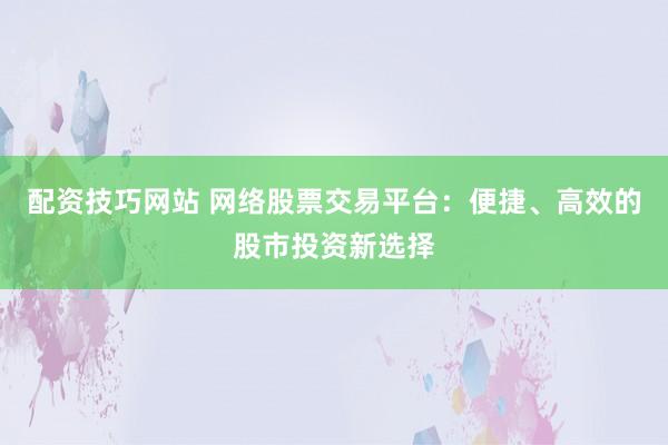 配资技巧网站 网络股票交易平台：便捷、高效的股市投资新选择