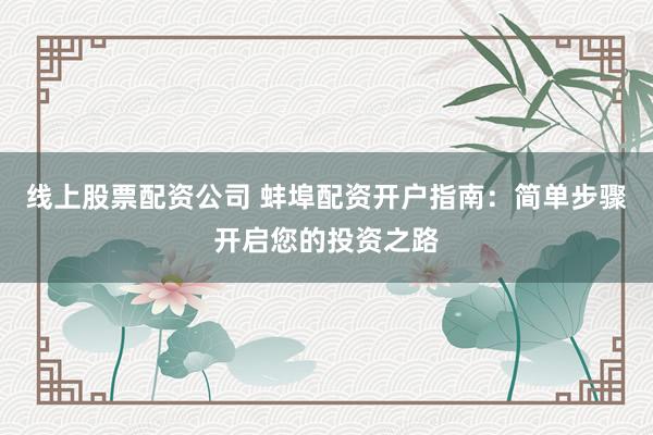 线上股票配资公司 蚌埠配资开户指南：简单步骤开启您的投资之路