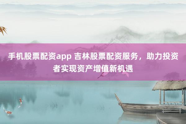 手机股票配资app 吉林股票配资服务，助力投资者实现资产增值新机遇