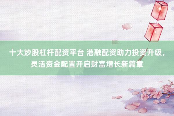 十大炒股杠杆配资平台 港融配资助力投资升级，灵活资金配置开启财富增长新篇章