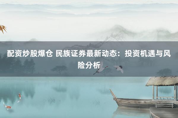 配资炒股爆仓 民族证券最新动态：投资机遇与风险分析