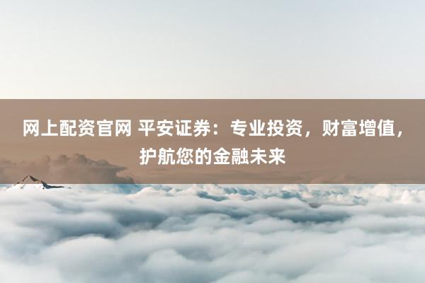 网上配资官网 平安证券：专业投资，财富增值，护航您的金融未来