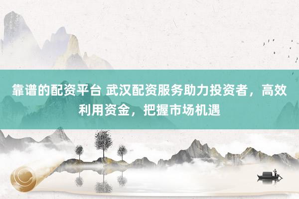 靠谱的配资平台 武汉配资服务助力投资者，高效利用资金，把握市场机遇