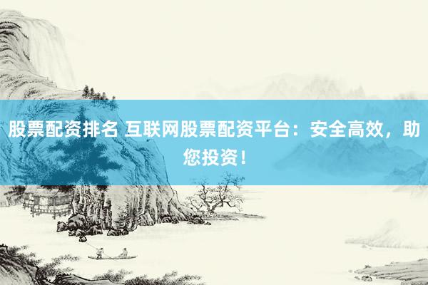 股票配资排名 互联网股票配资平台：安全高效，助您投资！
