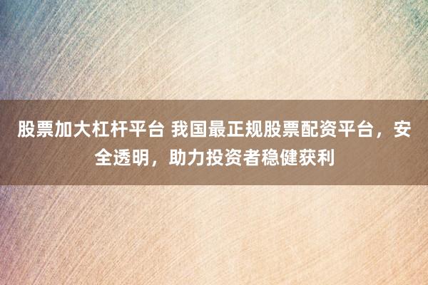 股票加大杠杆平台 我国最正规股票配资平台，安全透明，助力投资者稳健获利