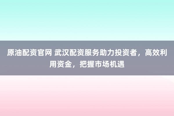 原油配资官网 武汉配资服务助力投资者，高效利用资金，把握市场机遇
