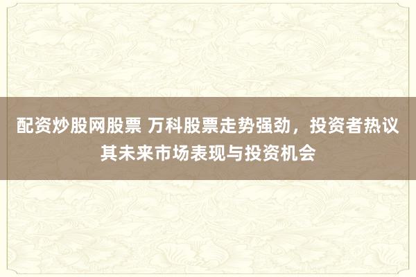 配资炒股网股票 万科股票走势强劲，投资者热议其未来市场表现与投资机会