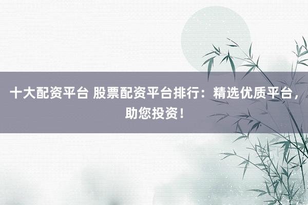 十大配资平台 股票配资平台排行：精选优质平台，助您投资！