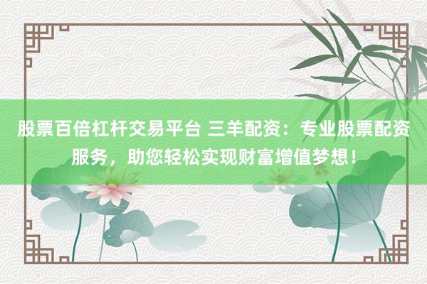 股票百倍杠杆交易平台 三羊配资：专业股票配资服务，助您轻松实现财富增值梦想！
