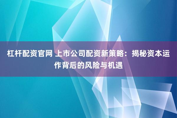 杠杆配资官网 上市公司配资新策略：揭秘资本运作背后的风险与机遇