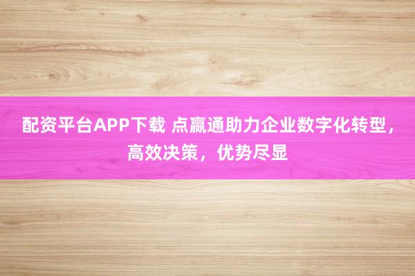 配资平台APP下载 点嬴通助力企业数字化转型，高效决策，优势尽显