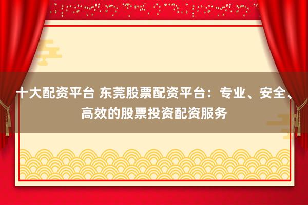 十大配资平台 东莞股票配资平台：专业、安全、高效的股票投资配资服务