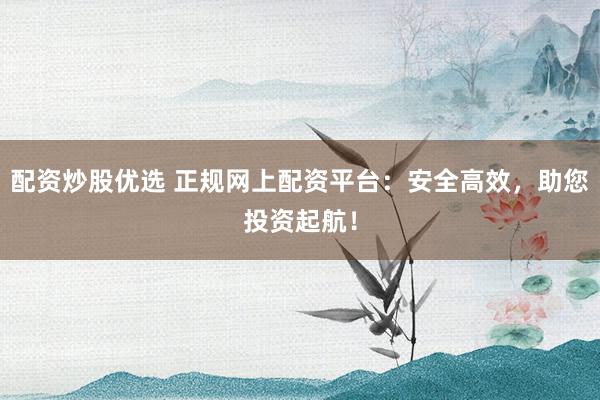 配资炒股优选 正规网上配资平台：安全高效，助您投资起航！