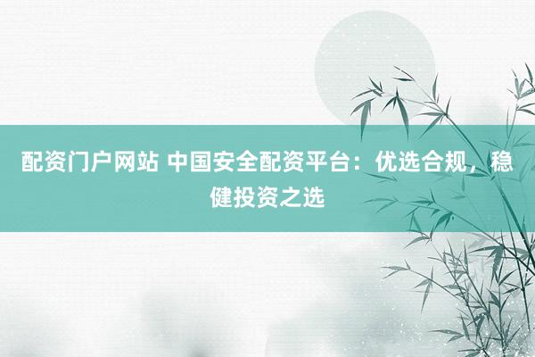 配资门户网站 中国安全配资平台：优选合规，稳健投资之选