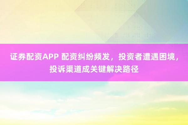 证券配资APP 配资纠纷频发，投资者遭遇困境，投诉渠道成关键解决路径