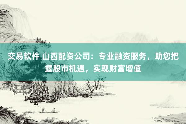 交易软件 山西配资公司：专业融资服务，助您把握股市机遇，实现财富增值