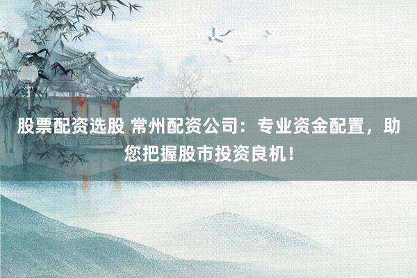 股票配资选股 常州配资公司：专业资金配置，助您把握股市投资良机！