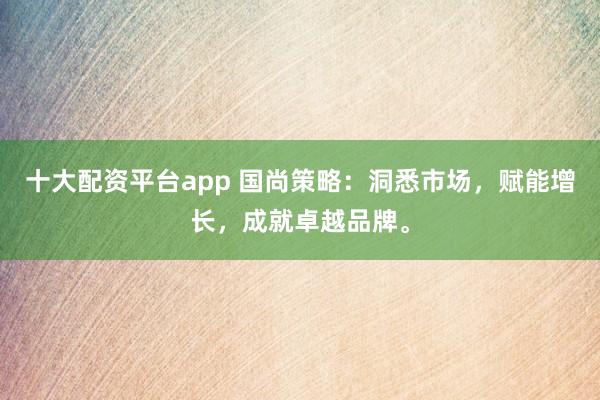 十大配资平台app 国尚策略：洞悉市场，赋能增长，成就卓越品牌。
