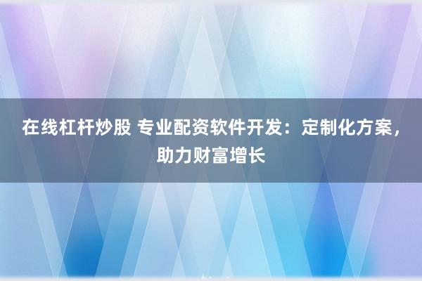 在线杠杆炒股 专业配资软件开发：定制化方案，助力财富增长