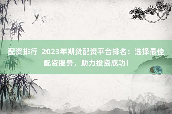 配资排行  2023年期货配资平台排名：选择最佳配资服务，助力投资成功！
