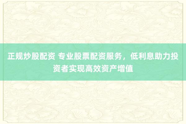 正规炒股配资 专业股票配资服务，低利息助力投资者实现高效资产增值