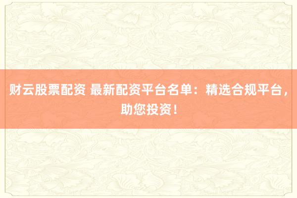 财云股票配资 最新配资平台名单：精选合规平台，助您投资！