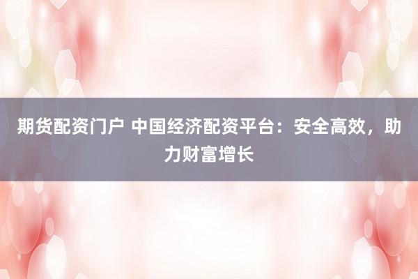 期货配资门户 中国经济配资平台：安全高效，助力财富增长