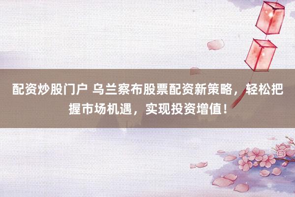 配资炒股门户 乌兰察布股票配资新策略，轻松把握市场机遇，实现投资增值！