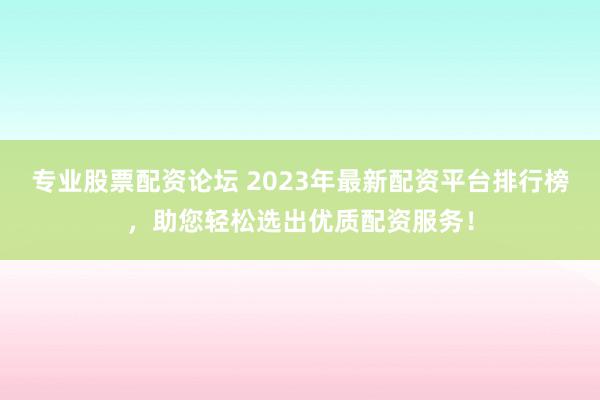 专业股票配资论坛 2023年最新配资平台排行榜，助您轻松选出优质配资服务！