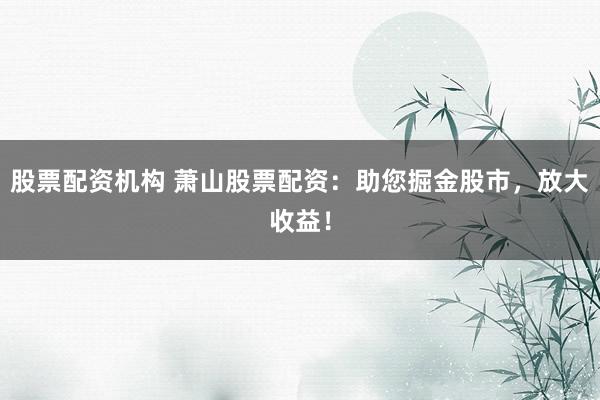 股票配资机构 萧山股票配资：助您掘金股市，放大收益！