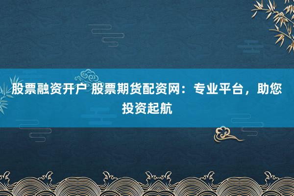 股票融资开户 股票期货配资网：专业平台，助您投资起航