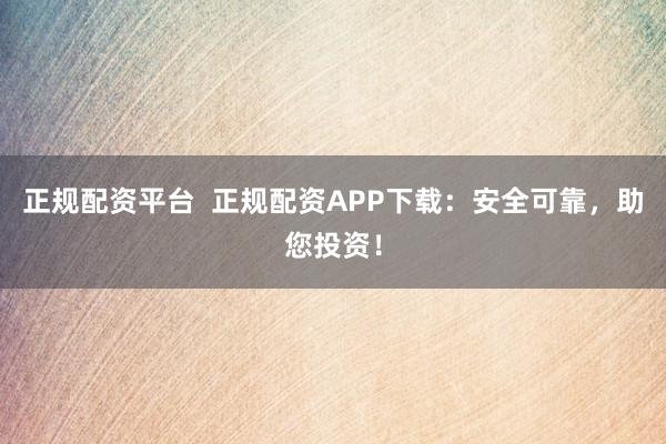 正规配资平台  正规配资APP下载：安全可靠，助您投资！
