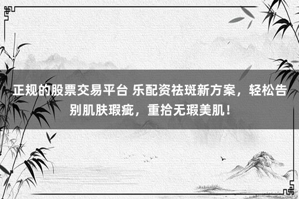 正规的股票交易平台 乐配资祛斑新方案，轻松告别肌肤瑕疵，重拾无瑕美肌！