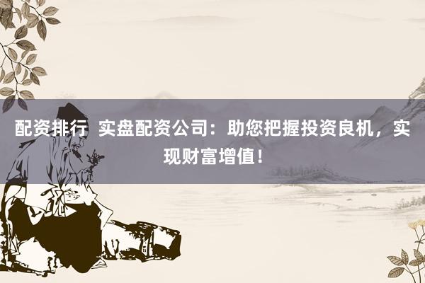 配资排行  实盘配资公司：助您把握投资良机，实现财富增值！