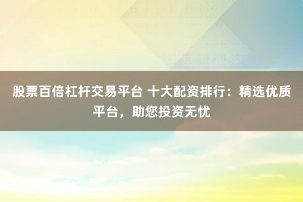 股票百倍杠杆交易平台 十大配资排行：精选优质平台，助您投资无忧