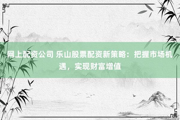 网上配资公司 乐山股票配资新策略：把握市场机遇，实现财富增值