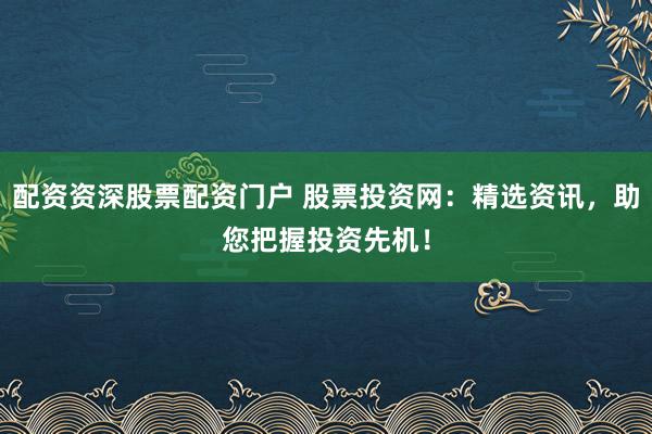 配资资深股票配资门户 股票投资网：精选资讯，助您把握投资先机！