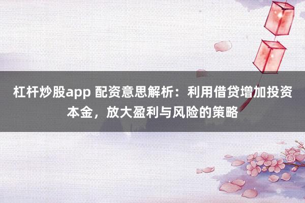 杠杆炒股app 配资意思解析：利用借贷增加投资本金，放大盈利与风险的策略