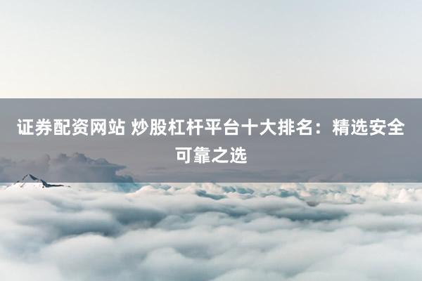 证券配资网站 炒股杠杆平台十大排名：精选安全可靠之选