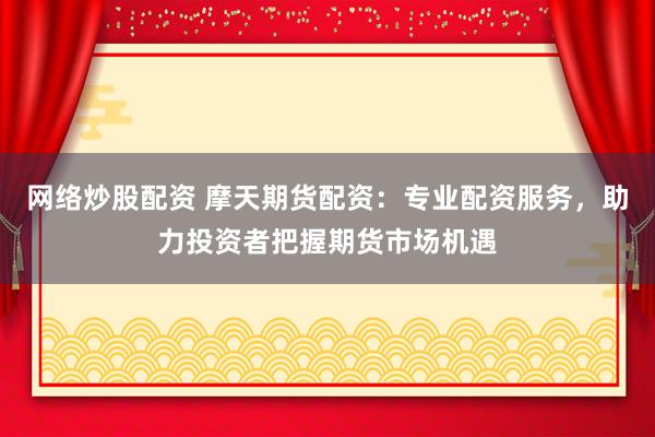 网络炒股配资 摩天期货配资：专业配资服务，助力投资者把握期货市场机遇