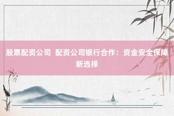 股票配资公司  配资公司银行合作：资金安全保障新选择